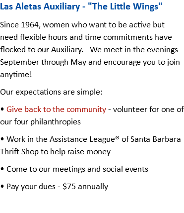 Las Aletas Auxiliary - "The Little Wings" Since 1964, women who want to be active but need flexible hours and time commitments have flocked to our Auxiliary. We meet in the evenings September through May and encourage you to join anytime! Our expectations are simple: • Give back to the community - volunteer for one of our four philanthropies • Work in the Assistance League® of Santa Barbara Thrift Shop to help raise money • Come to our meetings and social events • Pay your dues - $75 annually 