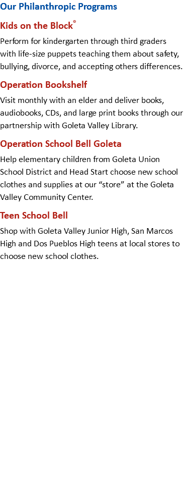 Our Philanthropic Programs Kids on the Block® Perform for kindergarten through third graders with life-size puppets teaching them about safety, bullying, divorce, and accepting others differences. Operation Bookshelf Visit monthly with an elder and deliver books, audiobooks, CDs, and large print books through our partnership with Goleta Valley Library. Operation School Bell Goleta Help elementary children from Goleta Union School District and Head Start choose new school clothes and supplies at our “store” at the Goleta Valley Community Center. Teen School Bell Shop with Goleta Valley Junior High, San Marcos High and Dos Pueblos High teens at local stores to choose new school clothes. 