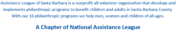 Assistance League of Santa Barbara is a nonprofit all volunteer organization that develops and implements philanthropic programs to benefit children and adults in Santa Barbara County. With our 16 philanthropic programs we help men, women and children of all ages. A Chapter of National Assistance League 