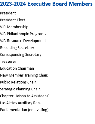 2023-2024 Executive Board Members President President Elect V.P. Membership V.P. Philanthropic Programs V.P. Resource Development Recording Secretary Corresponding Secretary Treasurer Education Chairman New Member Training Chair. Public Relations Chair. Strategic Planning Chair. Chapter Liaison to Assisteens® Las Aletas Auxiliary Rep. Parliamentarian (non-voting) 