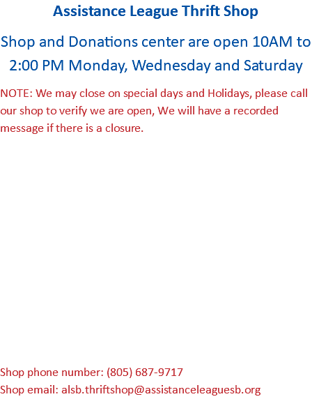 Assistance League Thrift Shop Shop and Donations center are open 10AM to 2:00 PM Monday, Wednesday and Saturday NOTE: We may close on special days and Holidays, please call our shop to verify we are open, We will have a recorded message if there is a closure. Shop phone number: (805) 687-9717 Shop email: alsb.thriftshop@assistanceleaguesb.org